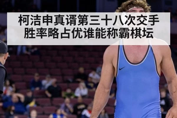 柯洁申真谞第三十八次交手胜率略占优谁能称霸棋坛
