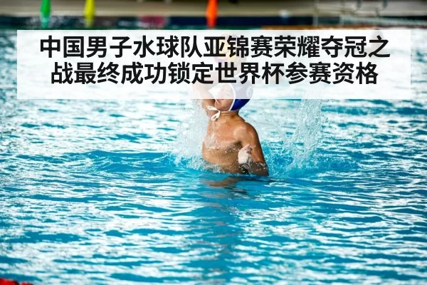 中国男子水球队亚锦赛荣耀夺冠之战最终成功锁定世界杯参赛资格
