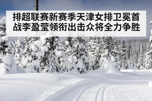 排超联赛新赛季天津女排卫冕首战李盈莹领衔出击众将全力争胜